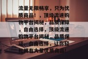 流量无限畅享,只为优质商品!,顶级流速购物平台揭秘,品质保障,自由选择,顶级流速购物平台揭秘,品质保证、自由选择,让你轻松拥有大量优质商品! 流量无限畅享,只为优质商品!,顶级流速购物平台揭秘,品质保障,自由选择,顶级流速购物平台揭秘,品质保证、自由选择,让你轻松拥有大量优质商品!