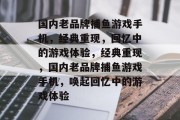 国内老品牌捕鱼游戏手机,经典重现,回忆中的游戏体验,经典重现,国内老品牌捕鱼游戏手机,唤起回忆中的游戏体验 国内老品牌捕鱼游戏手机,经典重现,回忆中的游戏体验,经典重现,国内老品牌捕鱼游戏手机,唤起回忆中的游戏体验