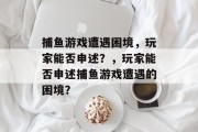捕鱼游戏遭遇困境,玩家能否申述?,玩家能否申述捕鱼游戏遭遇的困境? 捕鱼游戏遭遇困境,玩家能否申述?,玩家能否申述捕鱼游戏遭遇的困境?