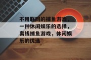 不用联网的捕鱼游戏,一种休闲娱乐的选择,离线捕鱼游戏,休闲娱乐的优选 不用联网的捕鱼游戏,一种休闲娱乐的选择,离线捕鱼游戏,休闲娱乐的优选