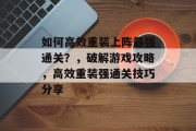 如何高效重装上阵最强通关?,破解游戏攻略,高效重装强通关技巧分享 如何高效重装上阵最强通关?,破解游戏攻略,高效重装强通关技巧分享