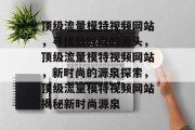 顶级流量模特视频网站,寻找新时尚的源头,顶级流量模特视频网站,新时尚的源泉探索,顶级流量模特视频网站揭秘新时尚源泉 顶级流量模特视频网站,寻找新时尚的源头,顶级流量模特视频网站,新时尚的源泉探索,顶级流量模特视频网站揭秘新时尚源泉