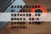 多少流量才是大流量网站?,流量公式,多少流量才叫大流量,大流量网站定义,流量=点击率跳出率,多少流量才叫大流量? 多少流量才是大流量网站?,流量公式,多少流量才叫大流量,大流量网站定义,流量=点击率跳出率,多少流量才叫大流量?