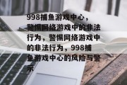 998捕鱼游戏中心,警惕网络游戏中的非法行为,警惕网络游戏中的非法行为,998捕鱼游戏中心的风险与警示 998捕鱼游戏中心,警惕网络游戏中的非法行为,警惕网络游戏中的非法行为,998捕鱼游戏中心的风险与警示