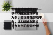 警惕非法游戏平台——以825捕鱼游戏平台为例,警惕非法游戏平台,以825捕鱼游戏平台为例的警示分析 警惕非法游戏平台——以825捕鱼游戏平台为例,警惕非法游戏平台,以825捕鱼游戏平台为例的警示分析