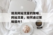 提高网站流量的策略,网站流量,如何通过策略提升? 提高网站流量的策略,网站流量,如何通过策略提升?