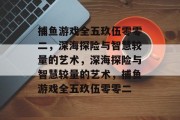 捕鱼游戏全五玖伍零零二,深海探险与智慧较量的艺术,深海探险与智慧较量的艺术,捕鱼游戏全五玖伍零零二 捕鱼游戏全五玖伍零零二,深海探险与智慧较量的艺术,深海探险与智慧较量的艺术,捕鱼游戏全五玖伍零零二