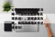 心灵触动的游戏通关攻略——如何克服困难实现挑战!,游戏通关攻略,如何突破难关并达成目标! 心灵触动的游戏通关攻略——如何克服困难实现挑战!,游戏通关攻略,如何突破难关并达成目标!
