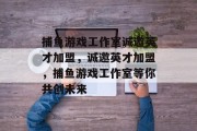 捕鱼游戏工作室诚邀英才加盟,诚邀英才加盟,捕鱼游戏工作室等你共创未来 捕鱼游戏工作室诚邀英才加盟,诚邀英才加盟,捕鱼游戏工作室等你共创未来