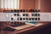 小孩玩捕鱼小游戏大全，快乐、益智、乐趣无穷，儿童快乐益智捕鱼小游戏大全
