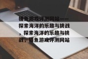 捕鱼游戏评测网站——探索海洋的乐趣与挑战，探索海洋的乐趣与挑战，捕鱼游戏评测网站