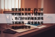 探索捕鱼乐趣,热门好玩的捕鱼游戏下载推荐,热门好玩的捕鱼游戏下载推荐,探索捕鱼乐趣的绝佳选择 探索捕鱼乐趣,热门好玩的捕鱼游戏下载推荐,热门好玩的捕鱼游戏下载推荐,探索捕鱼乐趣的绝佳选择