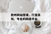 胶州网站搭建,打造高效、专业的网络平台 胶州网站搭建,打造高效、专业的网络平台