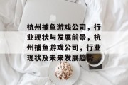 杭州捕鱼游戏公司,行业现状与发展前景,杭州捕鱼游戏公司,行业现状及未来发展趋势 杭州捕鱼游戏公司,行业现状与发展前景,杭州捕鱼游戏公司,行业现状及未来发展趋势