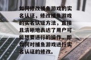如何修改捕鱼游戏的实名认证,修改捕鱼游戏的实名认证方法,直接且清晰地表达了用户可能想要进行的操作,即如何对捕鱼游戏进行实名认证的修改。 如何修改捕鱼游戏的实名认证,修改捕鱼游戏的实名认证方法,直接且清晰地表达了用户可能想要进行的操作,即如何对捕鱼游戏进行实名认证的修改。