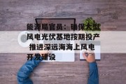 能源局官员:确保大型风电光伏基地按期投产 推进深远海海上风电开发建设 能源局官员:确保大型风电光伏基地按期投产 推进深远海海上风电开发建设