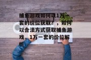 捕鱼游戏如何以1万一套的价位获取?,如何以合法方式获取捕鱼游戏,1万一套的价位解析 捕鱼游戏如何以1万一套的价位获取?,如何以合法方式获取捕鱼游戏,1万一套的价位解析