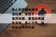 良心欢乐捕鱼游戏,重温经典,体验不一样的海洋乐趣,重温经典捕鱼游戏,良心之作,体验独特海洋乐趣 良心欢乐捕鱼游戏,重温经典,体验不一样的海洋乐趣,重温经典捕鱼游戏,良心之作,体验独特海洋乐趣