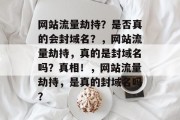 网站流量劫持?是否真的会封域名?,网站流量劫持,真的是封域名吗?真相!,网站流量劫持,是真的封域名吗? 网站流量劫持?是否真的会封域名?,网站流量劫持,真的是封域名吗?真相!,网站流量劫持,是真的封域名吗?