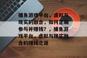 捕鱼游戏平台,虚拟与现实的融合,如何正确参与并赚钱?,捕鱼游戏平台,虚拟与现实融合的赚钱之道 捕鱼游戏平台,虚拟与现实的融合,如何正确参与并赚钱?,捕鱼游戏平台,虚拟与现实融合的赚钱之道