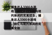 捕鱼达人3366小游戏,回忆中的乐趣与现代休闲的完美结合,捕鱼达人3366小游戏,回忆与现代休闲的完美交融 捕鱼达人3366小游戏,回忆中的乐趣与现代休闲的完美结合,捕鱼达人3366小游戏,回忆与现代休闲的完美交融