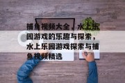 捕鱼视频大全,水上乐园游戏的乐趣与探索,水上乐园游戏探索与捕鱼视频精选 捕鱼视频大全,水上乐园游戏的乐趣与探索,水上乐园游戏探索与捕鱼视频精选
