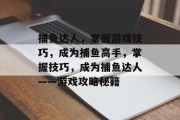 捕鱼达人,掌握游戏技巧,成为捕鱼高手,掌握技巧,成为捕鱼达人——游戏攻略秘籍 捕鱼达人,掌握游戏技巧,成为捕鱼高手,掌握技巧,成为捕鱼达人——游戏攻略秘籍