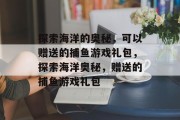探索海洋的奥秘，可以赠送的捕鱼游戏礼包，探索海洋奥秘，赠送的捕鱼游戏礼包