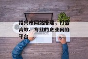 绍兴市网站搭建,打造高效、专业的企业网络平台 绍兴市网站搭建,打造高效、专业的企业网络平台