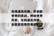 光线通关攻略,开启新世界的挑战,神秘世界开启,光线通关攻略,全新冒险等你来战! 光线通关攻略,开启新世界的挑战,神秘世界开启,光线通关攻略,全新冒险等你来战!