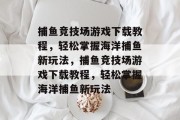 捕鱼竞技场游戏下载教程,轻松掌握海洋捕鱼新玩法,捕鱼竞技场游戏下载教程,轻松掌握海洋捕鱼新玩法 捕鱼竞技场游戏下载教程,轻松掌握海洋捕鱼新玩法,捕鱼竞技场游戏下载教程,轻松掌握海洋捕鱼新玩法