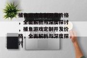 捕鱼游戏定制开发价格,全面解析与深度探讨,捕鱼游戏定制开发价格,全面解析与深度探讨 捕鱼游戏定制开发价格,全面解析与深度探讨,捕鱼游戏定制开发价格,全面解析与深度探讨