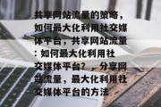共享网站流量的策略，如何最大化利用社交媒体平台，共享网站流量: 如何最大化利用社交媒体平台？，分享网站流量，最大化利用社交媒体平台的方法
