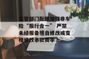 监管部门酝酿加强非车险“报行合一” 严禁未经报备擅自修改或变相修改条款费率 监管部门酝酿加强非车险“报行合一” 严禁未经报备擅自修改或变相修改条款费率