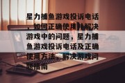 星力捕鱼游戏投诉电话,如何正确使用并解决游戏中的问题,星力捕鱼游戏投诉电话及正确使用方法,解决游戏问题指南 星力捕鱼游戏投诉电话,如何正确使用并解决游戏中的问题,星力捕鱼游戏投诉电话及正确使用方法,解决游戏问题指南