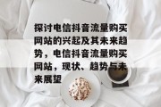 探讨电信抖音流量购买网站的兴起及其未来趋势,电信抖音流量购买网站,现状、趋势与未来展望 探讨电信抖音流量购买网站的兴起及其未来趋势,电信抖音流量购买网站,现状、趋势与未来展望