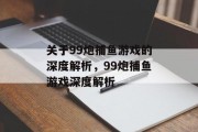 关于99炮捕鱼游戏的深度解析,99炮捕鱼游戏深度解析 关于99炮捕鱼游戏的深度解析,99炮捕鱼游戏深度解析