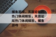 捕鱼游戏,天涯论坛的热门休闲娱乐,天涯论坛热门休闲娱乐,捕鱼游戏 捕鱼游戏,天涯论坛的热门休闲娱乐,天涯论坛热门休闲娱乐,捕鱼游戏