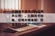 三国关卡通关达人攻略大公开!,三国关卡攻略,吃鸡大神来袭!你准备好了吗? 三国关卡通关达人攻略大公开!,三国关卡攻略,吃鸡大神来袭!你准备好了吗?