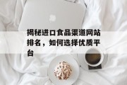 揭秘进口食品渠道网站排名,如何选择优质平台 揭秘进口食品渠道网站排名,如何选择优质平台