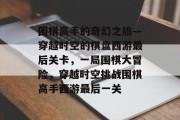 围棋高手的奇幻之旅—穿越时空的棋盘西游最后关卡,一局围棋大冒险,穿越时空挑战围棋高手西游最后一关 围棋高手的奇幻之旅—穿越时空的棋盘西游最后关卡,一局围棋大冒险,穿越时空挑战围棋高手西游最后一关