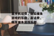赢手机话费,体验捕鱼游戏的乐趣,赢话费,畅享捕鱼游戏乐趣 赢手机话费,体验捕鱼游戏的乐趣,赢话费,畅享捕鱼游戏乐趣