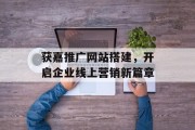 获嘉推广网站搭建,开启企业线上营销新篇章 获嘉推广网站搭建,开启企业线上营销新篇章