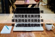 捕鱼游戏金币兑换攻略,如何查看兑换详情,捕鱼游戏金币兑换全攻略,如何查看兑换详情 捕鱼游戏金币兑换攻略,如何查看兑换详情,捕鱼游戏金币兑换全攻略,如何查看兑换详情