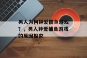 男人为何钟爱捕鱼游戏？，男人钟爱捕鱼游戏的原因探究