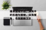 捕鱼游戏千炮,深海中的乐趣与策略,深海捕鱼,千炮策略之乐 捕鱼游戏千炮,深海中的乐趣与策略,深海捕鱼,千炮策略之乐