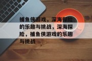 捕鱼侠游戏,深海探险的乐趣与挑战,深海探险,捕鱼侠游戏的乐趣与挑战 捕鱼侠游戏,深海探险的乐趣与挑战,深海探险,捕鱼侠游戏的乐趣与挑战