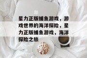 星力正版捕鱼游戏,游戏世界的海洋探险,星力正版捕鱼游戏,海洋探险之旅 星力正版捕鱼游戏,游戏世界的海洋探险,星力正版捕鱼游戏,海洋探险之旅