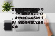智能猫咪智力通关攻略——一场猫咪智力游戏,让聪明的猫咪轻松过关!智能猫咪智力通关攻略 智能猫咪智力通关攻略——一场猫咪智力游戏,让聪明的猫咪轻松过关!智能猫咪智力通关攻略