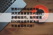 使用EDG网站插件解决浏览器兼容性问题的步骤和技巧，如何使用EDG网站插件解决浏览器兼容性问题？